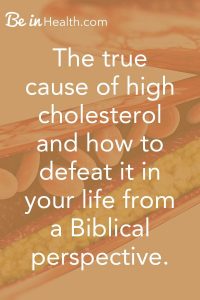 Discover the true cause of high cholesterol and how to defeat it in your life from a Biblical perspective. It is more than just diet.
