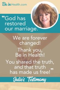 Julie and her husband thought they had a healthy marriage but when their health began to deteriorate, their relationship began to fall apart too. They discovered the reason why at Be in Health and learned how to restore their marriage and to walk in health once again.